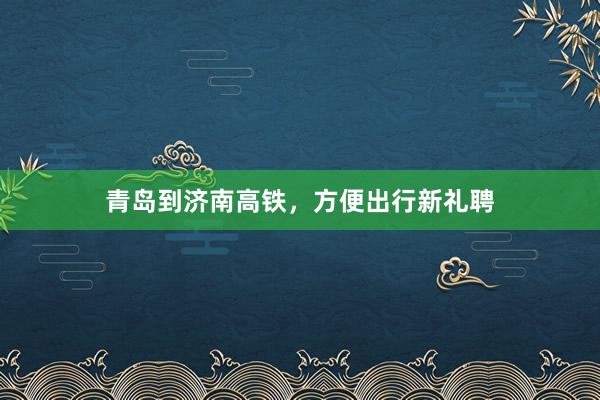 青岛到济南高铁，方便出行新礼聘