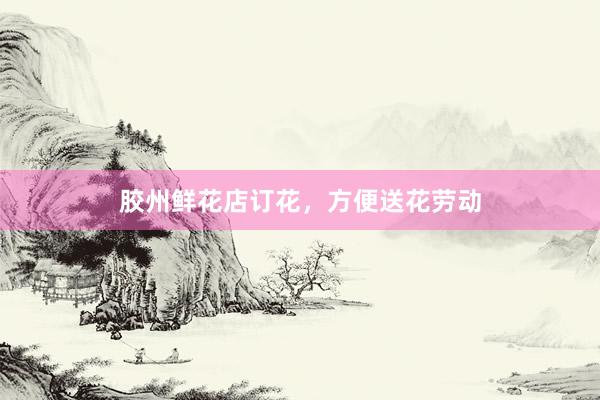 胶州鲜花店订花，方便送花劳动