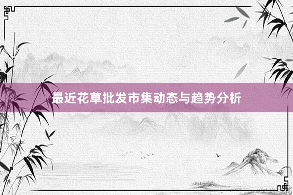 最近花草批发市集动态与趋势分析